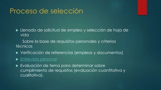Proceso de selección
 Llenado de solicitud de empleo y selección de hoja de
vida
Sobre la base de requisitos personales y criterios
técnicos
 Verificación de referencias (empleos y documentos)
 Entrevista personal
 Evaluación de terna para determinar sobre
cumplimiento de requisitos (evaluación cuantitativa y
cualitativa).
 