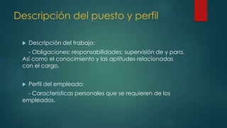 Descripción del puesto y perfil
 Descripción del trabajo:
- Obligaciones; responsabilidades; supervisión de y para.
Así como el conocimiento y las aptitudes relacionadas
con el cargo.
 Perfil del empleado:
- Características personales que se requieren de los
empleados.
 