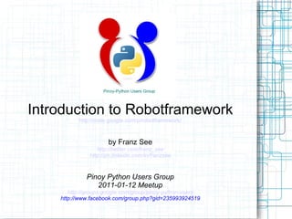 Introduction to Robotframework http://code.google.com/p/robotframework/ by Franz See http://twitter.com/franz_see http://ph.linkedin.com/in/franzsee Pinoy Python Users Group 2011-01-12 Meetup http://groups.google.com/group/pinoy-python-users http://www.facebook.com/group.php?gid=235993924519 