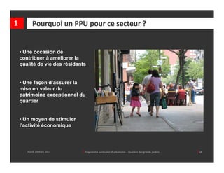 1         Pourquoi un PPU pour ce secteur ?


    • Une occasion de
    contribuer à améliorer la
    qualité de vie des résidants


    • Une façon d’assurer la
    mise en valeur du
    patrimoine exceptionnel du
    quartier


    • Un moyen de stimuler
    l’activité économique




       mardi 29 mars 2011     │ Programme particulier d’urbanisme  ‐ Quartier des grands jardins     │12
 