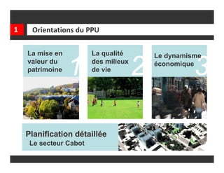 1    Orientations du PPU

    La mise en          La qualité        Le dynamisme
    valeur du
    patrimoine   1      des milieux
                        de vie        2   économique
                                                    3

    Planification détaillée
     Le secteur Cabot
 