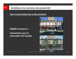 2.1      Améliorer les services de proximité

       Faire la promotion des outils existants




       PR@M Commerce –
       Subventions pour la                                                              Avant
       rénovation des façades   




                                                                                      Après
      mardi 29 mars 2011       │ Programme particulier d’urbanisme  ‐ Quartier des grands jardins     │22
 