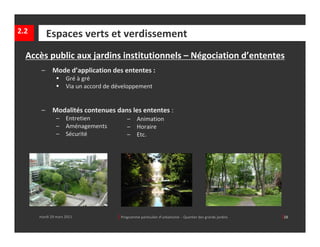 2.2        Espaces verts et verdissement
  Accès public aux jardins institutionnels – Négociation d’ententes
       –     Mode d’application des ententes :
                   Gré à gré
                   Via un accord de développement


       –     Modalités contenues dans les ententes : 
               –    Entretien             –     Animation
               –    Aménagements          –     Horaire
               –    Sécurité              –     Etc.




      mardi 29 mars 2011             │ Programme particulier d’urbanisme  ‐ Quartier des grands jardins     │28
 