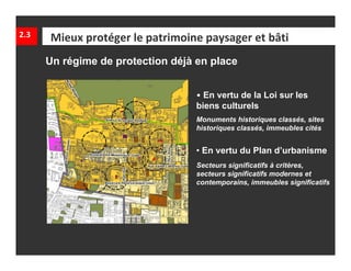 2.3   Mieux protéger le patrimoine paysager et bâti
      Un régime de protection déjà en place


                                   • En vertu de la Loi sur les
                                   biens culturels
                                   Monuments historiques classés, sites
                                   historiques classés, immeubles cités


                                   • En vertu du Plan d’urbanisme
                                   Secteurs significatifs à critères,
                                   secteurs significatifs modernes et
                                   contemporains, immeubles significatifs
 