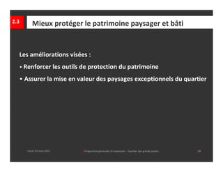 2.3      Mieux protéger le patrimoine paysager et bâti


  Les améliorations visées :
  • Renforcer les outils de protection du patrimoine

  • Assurer la mise en valeur des paysages exceptionnels du quartier




      mardi 29 mars 2011   │ Programme particulier d’urbanisme  ‐ Quartier des grands jardins     │37
 