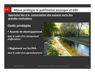 2.3      Mieux protéger le patrimoine paysager et bâti
  Approche liée à la  conservation des espaces verts des 
  grandes institutions

  Outils privilégiés
   Accords de développement
  dans le cadre d’un changement 
  d’affectation


   Règlement sur les PIIA
  dans le cadre d’un agrandissement



      mardi 29 mars 2011      │ Programme particulier d’urbanisme  ‐ Quartier des grands jardins  
         mardi 29 mars 2011       │ Programme particulier d’urbanisme  ‐ Quartier des grands jardins     │39
 
