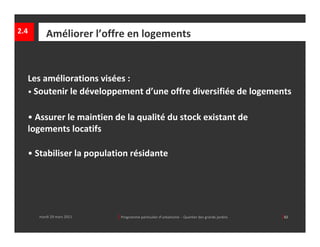2.4      Améliorer l’offre en logements


  Les améliorations visées :
  • Soutenir le développement d’une offre diversifiée de logements


  • Assurer le maintien de la qualité du stock existant de 
  logements locatifs 

  • Stabiliser la population résidante




      mardi 29 mars 2011   │ Programme particulier d’urbanisme  ‐ Quartier des grands jardins     │42
 