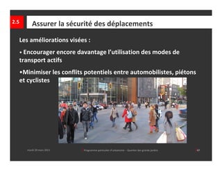 2.5      Assurer la sécurité des déplacements

  Les améliorations visées :
  • Encourager encore davantage l’utilisation des modes de 
  transport actifs
  •Minimiser les conflits potentiels entre automobilistes, piétons 
  et cyclistes




      mardi 29 mars 2011   │ Programme particulier d’urbanisme  ‐ Quartier des grands jardins     │47
 