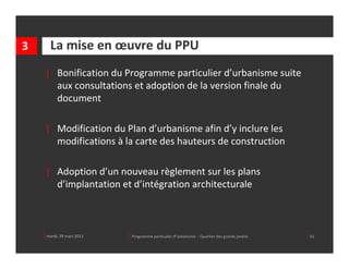 3      La mise en œuvre du PPU
     | Bonification du Programme particulier d’urbanisme suite 
       aux consultations et adoption de la version finale du 
       document

     | Modification du Plan d’urbanisme afin d’y inclure les 
       modifications à la carte des hauteurs de construction

     | Adoption d’un nouveau règlement sur les plans 
       d’implantation et d’intégration architecturale



    │ mardi, 29 mars 2011   │ Programme particulier d’urbanisme  ‐ Quartier des grands jardins     │ 51
 