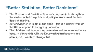 • The Government Statistical Service’s purpose is to strengthen
the evidence that the public and policy makers need for their
decision making.
• Better evidence is in the public good – this is a crucial time for
the UK to respond to an ageing population.
• The UK does not have a comprehensive and coherent evidence
base. In partnership with the Devolved Administrations and
others, ONS wants to change that.
“Better Statistics, Better Decisions”
 