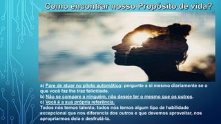 a) Pare de atuar no piloto automático: pergunte a si mesmo diariamente se o
que você faz lhe traz felicidade.
b) Não se compare a ninguém, não deseje ter o mesmo que os outros.
c) Você é a sua própria referência.
Todos nós temos talento, todos nós temos algum tipo de habilidade
excepcional que nos diferencia dos outros e que devemos aproveitar, nos
apropriarmos dela e desfrutá-la.
 