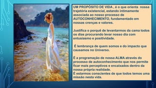 UM PROPÓSITO DE VIDA , é o que orienta nossa
trajetória existencial, estando intimamente
associada ao nosso processo de
AUTOCONHECIMENTO, fundamentado em
nossas crenças e valores.
Justifica o porquê de levantarmos da cama todos
os dias procurando levar nosso dia com
entusiasmo e positividade.
É lembrança de quem somos e do impacto que
causamos no Universo.
É a programação de nossa ALMA através do
processo de autoconhecimento que nos permite
ficar mais perceptivos e encaixados dentro da
nossa própria realidade.
É estarmos conscientes de que todos temos uma
missão nesta vida.
 