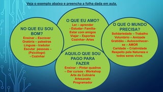 O QUE EU AMO?
Ler – aprender
- Estudar- Família-
Estar com amigos
Viajar – Esportes
Cozinhar- Artes
AQUILO QUE SOU
PAGO PARA
FAZER
Ensinar – Pintar quadros
– Dar cursos - Workshop
Arte da Culinária
Artesanato
Programador
NO QUE EU SOU
BOM?
Ensinar – Escrever
Oratória – palestras
Línguas - tradutor
Escutar pessoas –
(Psicólogo)
- Cozinhar
O QUE O MUNDO
PRECISA?
Solidariedade – Trabalho
Voluntário – Amizade
Gratidão – Autoconhecer-
se – AMOR
Caridade – Criatividade
Respeito pela Natureza e
todos seres vivos.
Veja o exemplo abaixo e preencha a folha dada em aula.
 