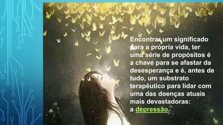 Encontrar um significado
para a própria vida, ter
uma série de propósitos é
a chave para se afastar da
desesperança e é, antes de
tudo, um substrato
terapêutico para lidar com
uma das doenças atuais
mais devastadoras:
a depressão.
 
