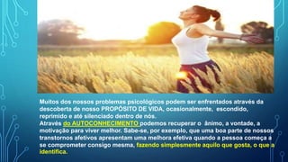 Muitos dos nossos problemas psicológicos podem ser enfrentados através da
descoberta de nosso PROPÓSITO DE VIDA, ocasionalmente, escondido,
reprimido e até silenciado dentro de nós.
Através do AUTOCONHECIMENTO podemos recuperar o ânimo, a vontade, a
motivação para viver melhor. Sabe-se, por exemplo, que uma boa parte de nossos
transtornos afetivos apresentam uma melhora efetiva quando a pessoa começa a
se comprometer consigo mesma, fazendo simplesmente aquilo que gosta, o que a
identifica.
 