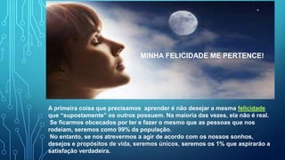 A primeira coisa que precisamos aprender é não desejar a mesma felicidade
que “supostamente” os outros possuem. Na maioria das vezes, ela não é real.
Se ficarmos obcecados por ter e fazer o mesmo que as pessoas que nos
rodeiam, seremos como 99% da população.
No entanto, se nos atrevermos a agir de acordo com os nossos sonhos,
desejos e propósitos de vida, seremos únicos, seremos os 1% que aspirarão a
satisfação verdadeira.
MINHA FELICIDADE ME PERTENCE!
 
