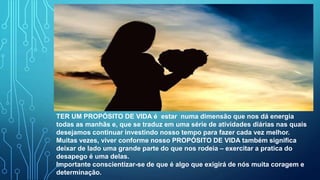 TER UM PROPÓSITO DE VIDA é estar numa dimensão que nos dá energia
todas as manhãs e, que se traduz em uma série de atividades diárias nas quais
desejamos continuar investindo nosso tempo para fazer cada vez melhor.
Muitas vezes, viver conforme nosso PROPÓSITO DE VIDA também significa
deixar de lado uma grande parte do que nos rodeia – exercitar a pratica do
desapego é uma delas.
Importante conscientizar-se de que é algo que exigirá de nós muita coragem e
determinação.
 