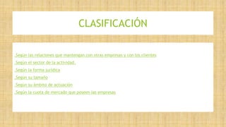 CLASIFICACIÓN
.Según las relaciones que mantengan con otras empresas y con los clientes
.Según el sector de la actividad.
.Según la forma jurídica
.Según su tamaño
.Según su ámbito de actuación
.Según la cuota de mercado que poseen las empresas
 