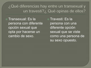  Transexual: Es la
persona con diferente
opción sexual que
opta por hacerse un
cambio de sexo.
 Travesti: Es la
persona con una
diferente opción
sexual que se viste
como una persona de
su sexo opuesto.
 