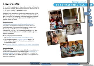 EU Neighbourhood

A key partnership

EU & UNICEF PRESS PACK

As the world’s largest donor, the EU provides more than half of total aid
to developing countries. The European Commission alone accounts for
13 per cent of total aid – €12.3 billion in 2009.

1

European Union development cooperation supports services crucial
to children’s rights, such as health, education, and social protection, as
well as combating discrimination, child labour and human trafficking.
To achieve these objectives the EU works with UNICEF and other
partners around the world.

2
3
4

Development aid
The European Commission’s EuropeAid Co-operation Office
ensures that development assistance is delivered to those who
need it worldwide. Contributions from EuropeAid to UNICEF vary
from year to year, but have been around €30 million.
For the period 2007-2013, the EU’s development action in the field
of children in the Neighbourhood is mainly financed through three
types of instruments:

•
•
•

5

the main geographical instrument,
the European Neighbourhood & Partnership Instrument
the thematic programme Investing in people, where 8.5%
of the budget is allocated for “Protection and participation
of children and youth”.
the European Instrument for Democracy and Human Rights (EIDHR).

Humanitarian aid
The EU as a whole (the Member States and the Commission) is also one
of the world’s main humanitarian aid donors; the Humanitarian Aid
Department (ECHO) works closely with UNICEF, and is one of its top
donors. In 2009, ECHO gave UNICEF €40 million to assist children and
women in emergencies.

FIND OUT MORE

USEFUL LINKS

STAY CONNECTED

www.enpi-info.eu

 