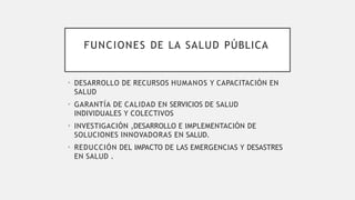 FUNCIONES DE LA SALUD PÚBLICA
• DESARROLLO DE RECURSOS HUMANOS Y CAPACITACIÓN EN
SALUD
• GARANTÍA DE CALIDAD EN SERVICIOS DE SALUD
INDIVIDUALES Y COLECTIVOS
• INVESTIGACIÓN ,DESARROLLO E IMPLEMENTACIÓN DE
SOLUCIONES INNOVADORAS EN SALUD.
• REDUCCIÓN DEL IMPACTO DE LAS EMERGENCIAS Y DESASTRES
EN SALUD .
 