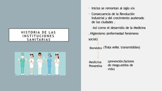 H I S TO R I A D E L A S
I N S T I T U C I O N E S
S A N I TA R I A S
• Inicios se remontan al siglo xix
• Consecuencia de la Revolución
Industrial y del crecimiento acelerado
de las ciudades .
•Así como el desarrollo de la Medicina
.Higienismo (enfermedad fenómeno
social)
Medicina
Preventiva
Biomédico (Trata enfer
. transmisibles)
(prevención,factores
de riesgo,estilos de
vida)
 