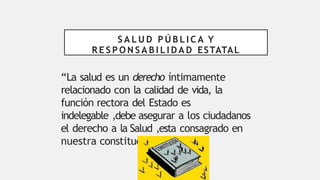 S A L U D P Ú B L I C A Y
R E S P O N S A B I L I D A D ESTATAL
“La salud es un derecho íntimamente
relacionado con la calidad de vida, la
función rectora del Estado es
indelegable ,debe asegurar a los ciudadanos
el derecho a la Salud ,esta consagrado en
nuestra constitución.”
 