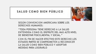 S A L U D C O M O BIE N P Ú B L I C O
SEGÚN CONVENCION AMERICANA SOBRE LOS
DERECHOS HUMANOS:
“TODA PERSONA TIENE DERECHO A LA SALUD
ENTENDIDA COMO EL DISFRUTE DEL MAS ALTO NIVEL
DE BIENESTAR FISICO,MENTAL Y SOCIAL.”
CON EL FIN DE HACER EFECTIVO ESTE DERECHO LOS
ESTADOS PARTES SE COMPROMETEN A RECONOCER
LA SALUD COMO BIEN PÚBLICO Y ADOPTAR
MEDIDAS PARA LOGRARLO
 