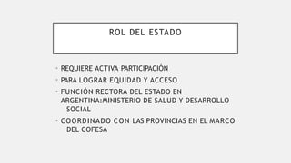 ROL DEL ESTADO
• REQUIERE ACTIVA PARTICIPACIÓN
• PARA LOGRAR EQUIDAD Y ACCESO
• FUNCIÓN RECTORA DEL ESTADO EN
ARGENTINA:MINISTERIO DE SALUD Y DESARROLLO
SOCIAL
• COORDINADO CON LAS PROVINCIAS EN EL MARCO
DEL COFESA
 