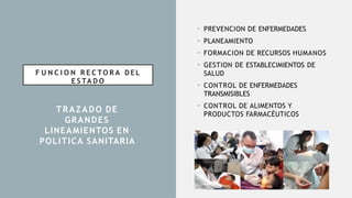 F U N C I O N R E C TO R A DEL
E S TA D O
• PREVENCION DE ENFERMEDADES
• PLANEAMIENTO
• FORMACION DE RECURSOS HUMANOS
• GESTION DE ESTABLECIMIENTOS DE
SALUD
• CONTROL DE ENFERMEDADES
TRANSMISIBLES
• CONTROL DE ALIMENTOS Y
PRODUCTOS FARMACÉUTICOS
TRAZADO DE
GRANDES
LINEAMIENTOS EN
POLITICA SANITARIA
 
