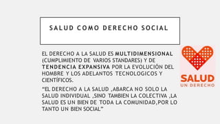 S A L U D C O M O D E R E C H O S O C I A L
EL DERECHO A LA SALUD ES MULTIDIMENSIONAL
(CUMPLIMIENTO DE VARIOS STANDARES) Y DE
TENDENCIA EXPANSIVA POR LA EVOLUCIÓN DEL
HOMBRE Y LOS ADELANTOS TECNOLOGICOS Y
CIENTÍFICOS.
“EL DERECHO A LA SALUD ,ABARCA NO SOLO LA
SALUD INDIVIDUAL ,SINO TAMBIEN LA COLECTIVA ,LA
SALUD ES UN BIEN DE TODA LA COMUNIDAD,POR LO
TANTO UN BIEN SOCIAL”
 