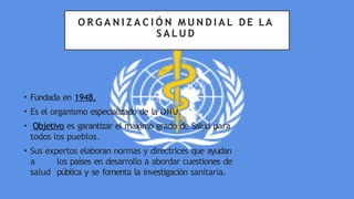 O R G A N I Z A C I Ó N M U N D I A L DE LA
S A L U D
• Fundada en 1948.
• Es el organismo especializado de la ONU.
• Objetivo es garantizar el máximo grado de Salud para
todos los pueblos.
• Sus expertos elaboran normas y directrices que ayudan
a los países en desarrollo a abordar cuestiones de
salud pública y se fomenta la investigación sanitaria.
 