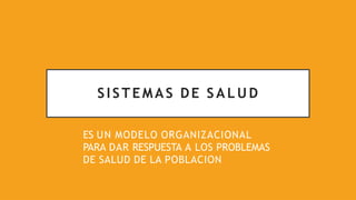 SISTEMAS DE S A L U D
ES UN MODELO ORGANIZACIONAL
PARA DAR RESPUESTA A LOS PROBLEMAS
DE SALUD DE LA POBLACION
 