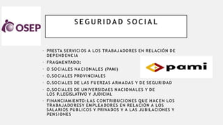S E G U R I D A D S O C I A L
• PRESTA SERVICIOS A LOS TRABAJADORES EN RELACIÓN DE
DEPENDENCIA
• FRAGMENTADO:
• O SOCIALES NACIONALES (PAMI)
• O.SOCIALES PROVINCIALES
• O.SOCIALES DE LAS FUERZAS ARMADAS Y DE SEGURIDAD
• O.SOCIALES DE UNIVERSIDAES NACIONALES Y DE
LOS P.LEGISLATIVO Y JUDICIAL
• FINANCIAMIENTO:LAS CONTRIBUCIONES QUE HACEN LOS
TRABAJADORESY EMPLEADORES EN RELACIÓN A LOS
SALARIOS PUBLICOS Y PRIVADOS Y A LAS JUBILACIONES Y
PENSIONES
 