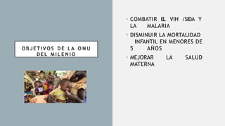 OBJETIVOS DE LA O N U
DEL M I L E N I O
• COMBATIR EL VIH /SIDA Y
LA MALARIA
• DISMINUIR LA MORTALIDAD
INFANTIL EN MENORES DE
5 AÑOS
• MEJORAR LA SALUD
MATERNA
 