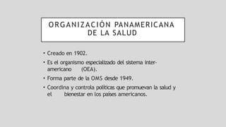 ORGANIZACIÓN PANAMERICANA
DE LA SALUD
• Creado en 1902.
• Es el organismo especializado del sistema inter-
americano (OEA).
• Forma parte de la OMS desde 1949.
• Coordina y controla políticas que promuevan la salud y
el bienestar en los países americanos.
 