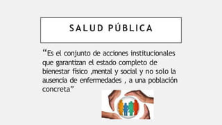 S A L U D PÚBLICA
“Es el conjunto de acciones institucionales
que garantizan el estado completo de
bienestar físico ,mental y social y no solo la
ausencia de enfermedades , a una población
concreta”
 