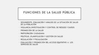 FUNCIONES DE LA SALUD PÚBLICA
• SEGUIMIENTO ,EVALUACIÓN Y ANALISIS DE LA SITUACIÓN DE SALUD
DE LA POBLACIÓN
• VIGILANCIA,INVESTIGACIÓN Y CONTROL DE RIESGOS Y DAÑOS
• PROMOCIÓN DE LA SALUD
• PARTICIPACIÓN CIUDADANA
• POLÍTICAS ,PLANIFICACIÓN Y GESTIÓN EN SALUD
• REGULACIÓN Y FISCALIZACIÓN
• EVALUACIÓN Y PROMOCIÓN DEL ACCESO EQUITATIVO A LOS
SERVICIOS DE SALUD
 