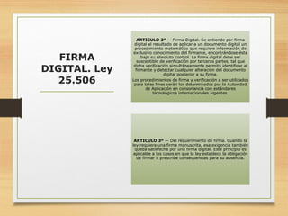 FIRMA
DIGITAL. Ley
25.506
ARTICULO 2º — Firma Digital. Se entiende por firma
digital al resultado de aplicar a un documento digital un
procedimiento matemático que requiere información de
exclusivo conocimiento del firmante, encontrándose ésta
bajo su absoluto control. La firma digital debe ser
susceptible de verificación por terceras partes, tal que
dicha verificación simultáneamente permita identificar al
firmante y detectar cualquier alteración del documento
digital posterior a su firma.
Los procedimientos de firma y verificación a ser utilizados
para tales fines serán los determinados por la Autoridad
de Aplicación en consonancia con estándares
tecnológicos internacionales vigentes.
ARTICULO 3º — Del requerimiento de firma. Cuando la
ley requiera una firma manuscrita, esa exigencia también
queda satisfecha por una firma digital. Este principio es
aplicable a los casos en que la ley establece la obligación
de firmar o prescribe consecuencias para su ausencia.
 