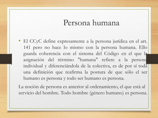 Persona humana
• El CCyC define expresamente a la persona jurídica en el art.
141 pero no hace lo mismo con la persona humana. Ello
guarda coherencia con el sistema del Código en el que la
asignación del término "humana" refiere a la persona
individual y diferenciándola de la colectiva, es de por sí toda
una definición que reafirma la postura de que sólo el ser
humano es persona y todo ser humano es persona.
La noción de persona es anterior al ordenamiento, el que está al
servicio del hombre. Todo hombre (género humano) es persona.
 