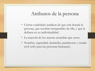 Atributos de la persona
• Ciertas cualidades jurídicas de que está dotada la
persona, que resultan inseparables de ella, y que la
definen en su individualidad.
• La mayoría de los autores acuerdan que estos:
• Nombre, capacidad, domicilio, patrimonio y estado
civil (sólo para las personas humanas).
 