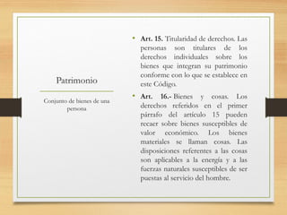 Patrimonio
• Art. 15. Titularidad de derechos. Las
personas son titulares de los
derechos individuales sobre los
bienes que integran su patrimonio
conforme con lo que se establece en
este Código.
• Art. 16.- Bienes y cosas. Los
derechos referidos en el primer
párrafo del artículo 15 pueden
recaer sobre bienes susceptibles de
valor económico. Los bienes
materiales se llaman cosas. Las
disposiciones referentes a las cosas
son aplicables a la energía y a las
fuerzas naturales susceptibles de ser
puestas al servicio del hombre.
Conjunto de bienes de una
persona
 