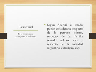 Estado civil
• Según Alterini, el estado
puede considerarse respecto
de la persona misma,
respecto de la familia
(casado soltero, etc) y
respecto de la sociedad
(argentino, extranjero, etc)
Es la posición que
corresponde al individuo.
 
