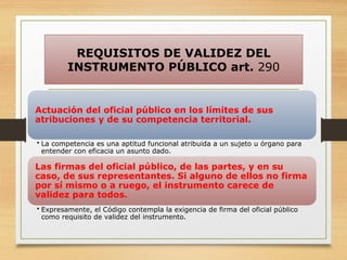 REQUISITOS DE VALIDEZ DEL
INSTRUMENTO PÚBLICO art. 290
Actuación del oficial público en los límites de sus
atribuciones y de su competencia territorial.
• La competencia es una aptitud funcional atribuida a un sujeto u órgano para
entender con eficacia un asunto dado.
Las firmas del oficial público, de las partes, y en su
caso, de sus representantes. Si alguno de ellos no firma
por sí mismo o a ruego, el instrumento carece de
validez para todos.
• Expresamente, el Código contempla la exigencia de firma del oficial público
como requisito de validez del instrumento.
 