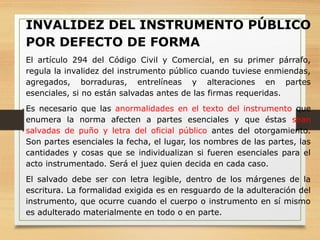 INVALIDEZ DEL INSTRUMENTO PÚBLICO
POR DEFECTO DE FORMA
El artículo 294 del Código Civil y Comercial, en su primer párrafo,
regula la invalidez del instrumento público cuando tuviese enmiendas,
agregados, borraduras, entrelíneas y alteraciones en partes
esenciales, si no están salvadas antes de las firmas requeridas.
Es necesario que las anormalidades en el texto del instrumento que
enumera la norma afecten a partes esenciales y que éstas sean
salvadas de puño y letra del oficial público antes del otorgamiento.
Son partes esenciales la fecha, el lugar, los nombres de las partes, las
cantidades y cosas que se individualizan si fueren esenciales para el
acto instrumentado. Será el juez quien decida en cada caso.
El salvado debe ser con letra legible, dentro de los márgenes de la
escritura. La formalidad exigida es en resguardo de la adulteración del
instrumento, que ocurre cuando el cuerpo o instrumento en sí mismo
es adulterado materialmente en todo o en parte.
 
