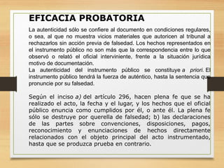 EFICACIA PROBATORIA
La autenticidad sólo se confiere al documento en condiciones regulares,
o sea, al que no muestra vicios materiales que autoricen al tribunal a
rechazarlos sin acción previa de falsedad. Los hechos representados en
el instrumento público no son más que la correspondencia entre lo que
observó o relató el oficial interviniente, frente a la situación jurídica
motivo de documentación.
La autenticidad del instrumento público se constituye a priori. El
instrumento público tendrá la fuerza de auténtico, hasta la sentencia que
pronuncie por su falsedad.
Según el inciso a) del artículo 296, hacen plena fe que se ha
realizado el acto, la fecha y el lugar, y los hechos que el oficial
público enuncia como cumplidos por él, o ante él. La plena fe
sólo se destruye por querella de falsedad; b) las declaraciones
de las partes sobre convenciones, disposiciones, pagos,
reconocimiento y enunciaciones de hechos directamente
relacionados con el objeto principal del acto instrumentado,
hasta que se produzca prueba en contrario.
 