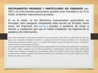 INSTRUMENTOS PRIVADOS Y PARTICULARES NO FIRMADOS (art.
287). Los instrumentos particulares pueden estar firmados o no. Si lo
están, se llaman instrumentos privados.
Si no lo están, se los denomina instrumentos particulares no
firmados; esta categoría comprende todo escrito no firmado, entre
otros, los impresos, los registros visuales o auditivos de cosas o
hechos y, cualquiera que sea el medio empleado, los registros de la
palabra y de información.
Esta norma distingue los instrumentos privados de los particulares, según estén o no firmados. Un ticket de
pago, una constancia de depósito bancario, o cualquier documento similar, entrarían en el concepto de
instrumento particular; mientras que si ese mismo instrumento ostenta la firma del autor o autorizante,
estamos frente a un instrumento privado.
En el segundo párrafo de dicho artículo quedan comprendidos como instrumentos particulares no firmados
los audios y videos cualquiera sea el medio de grabación y reproducción. Antes de la última reforma del
Código, estos registros no siempre eran considerados válidos en el ámbito civil. La nueva redacción elimina
la controversia y admite cualquier instrumento particular, cuya valoración a los fines de la eficacia será tarea
del juez en cada caso concreto.
 
