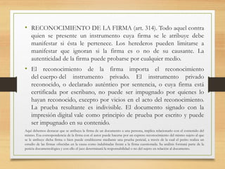 • RECONOCIMIENTO DE LA FIRMA (art. 314). Todo aquel contra
quien se presente un instrumento cuya firma se le atribuye debe
manifestar si ésta le pertenece. Los herederos pueden limitarse a
manifestar que ignoran si la firma es o no de su causante. La
autenticidad de la firma puede probarse por cualquier medio.
• El reconocimiento de la firma importa el reconocimiento
del cuerpo del instrumento privado. El instrumento privado
reconocido, o declarado auténtico por sentencia, o cuya firma está
certificada por escribano, no puede ser impugnado por quienes lo
hayan reconocido, excepto por vicios en el acto del reconocimiento.
La prueba resultante es indivisible. El documento signado con la
impresión digital vale como principio de prueba por escrito y puede
ser impugnado en su contenido.
Aquí debemos destacar que se atribuya la firma de un documento a una persona, implica relacionarlo con el contenido del
mismo. Esa correspondencia de la firma con el autor puede hacerse por un expreso reconocimiento del mismo sujeto al que
se le atribuye dicha firma o bien puede establecerse mediante una prueba pericial, a través de la cual el perito realiza un
estudio de las firmas ofrecidas en la causa como indubitadas frente a la firma cuestionada. Su análisis formará parte de la
pericia documentológica y con ello el juez determinará la responsabilidad o no del sujeto en relación al documento.
 
