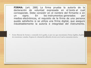 FIRMA: (art. 288) La firma prueba la autoría de la
declaración de voluntad expresada en el texto al cual
corresponde. Debe consistir en el nombre del firmante o en
un signo. En los instrumentos generados por
medios electrónicos, el requisito de la firma de una persona
queda satisfecho si se utiliza una firma digital, que asegure
indubitablemente la autoría e integridad del instrumento.
• Existe libertad de formas y contenido de la grafía, es por eso que encontramos firmas legibles, ilegibles,
de extensiones variadas. Expresa la voluntad de adhesión al texto en el cual se encuentra inserta.
 