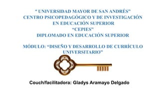 Couch/facilitadora: Gladys Aramayo Delgado
“ UNIVERSIDAD MAYOR DE SAN ANDRÉS”
CENTRO PSICOPEDAGÓGICO Y DE INVESTIGACIÓN
EN EDUCACIÓN SUPERIOR
“CEPIES”
DIPLOMADO EN EDUCACIÓN SUPERIOR
MÓDULO: “DISEÑO Y DESARROLLO DE CURRÍCULO
UNIVERSITARIO”
 